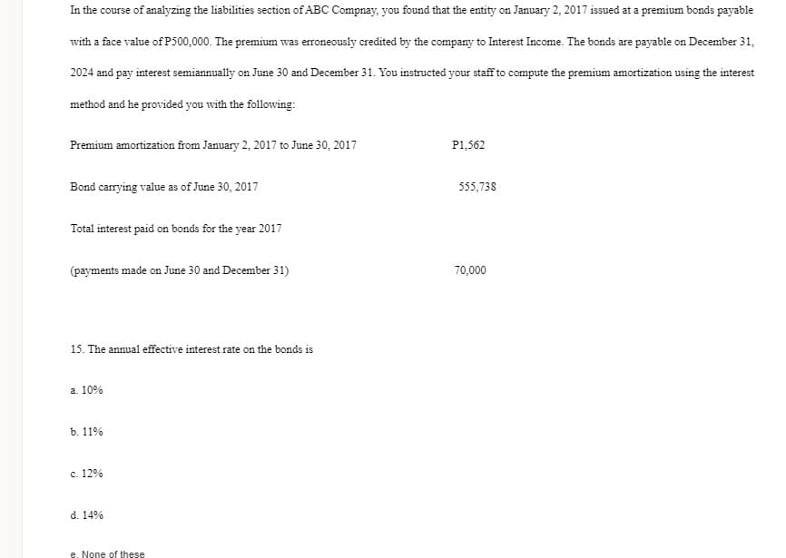 In the course of analyzing the liabilities section of ABC Compnay, you found that the entity on January 2, 2017 issued at a premium bonds payable
with a face value of P500,000. The premium was erroneously credited by the company to Interest Income. The bonds are payable on December 31,
2024 and pay interest semiannually on June 30 and December 31. You instructed your staff to compute the premium amortization using the interest
method and he provided you with the following:
Premium amortization from January 2, 2017 to June 30, 2017
P1,562
Bond carrying value as of June 30, 2017
555,738
Total interest paid on bonds for the year 2017
(payments made on June 30 and December 31)
70,000
15. The annual effective interest rate on the bonds is
a. 10%
b. 11%
c. 12%
d. 14%
e. None of these
