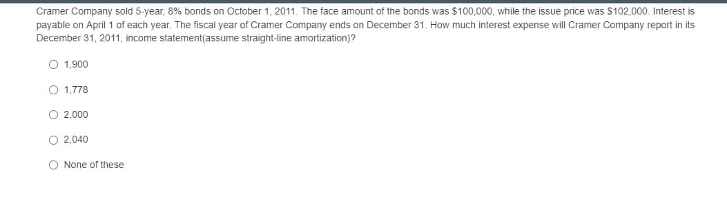 Cramer Company sold 5-year, 8% bonds on October 1, 2011. The face amount of the bonds was $100,000, while the issue price was $102,000. Interest is
payable on April 1 of each year. The fiscal year of Cramer Company ends on December 31. How much interest expense will Cramer Company report in its
December 31, 2011, income statement(assume straight-line amortization)?
O 1,900
O 1,778
O 2,000
O 2,040
O None of these
