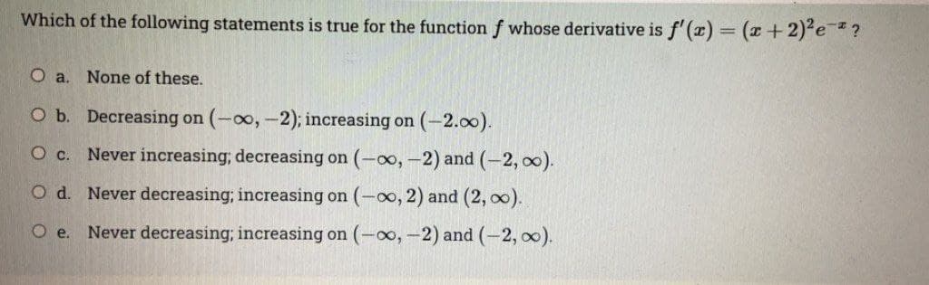 Which of the following statements is true for the function f whose derivative is f'(x) = (x +2) e?
%3D
O a. None of these.
O b. Decreasing on (-oo, -2); increasing on (-2.00).
Ос.
Never increasing; decreasing on (-∞, -2) and (-2, 0).
O d. Never decreasing; increasing on (-o, 2) and (2, o0).
O e.
Never decreasing; increasing on (-0o,-2) and (-2, 00).
