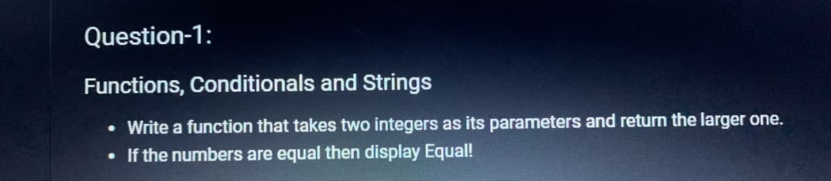 Question-1:
Functions, Conditionals and Strings
Write a function that takes two integers as its parameters and return the larger one.
• If the numbers are equal then display Equal!
