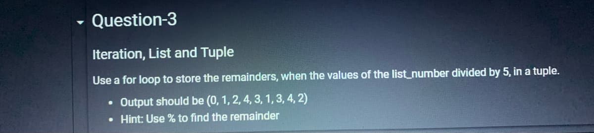 Question-3
Iteration, List and Tuple
Use a for loop to store the remainders, when the values of the list_number divided by 5, in a tuple.
Output should be (0, 1, 2, 4, 3, 1, 3, 4, 2)
• Hint: Use % to find the remainder
