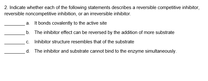 2. Indicate whether each of the following statements describes a reversible competitive inhibitor,
reversible noncompetitive inhibition, or an irreversible inhibitor.
a. It bonds covalently to the active site
b. The inhibitor effect can be reversed by the addition of more substrate
c. Inhibitor structure resembles that of the substrate
d. The inhibitor and substrate cannot bind to the enzyme simultaneously.
