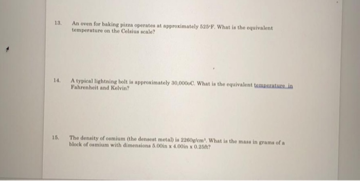 13.
An oven for baking pizza operates at approximately 625 F. What is the equivalent
temperature on the Celsius scale?
A typical lightning bolt is approximately 30,0000C. What is the equivalent temperature in
Fahrenheit and Kelvin?
14.
15.
The denaity of osmium (the densest metal) is 2260g/em. What is the mass in grams of a
block of osmium with dimensiona 5.00in x 4.00in x 0.25?
