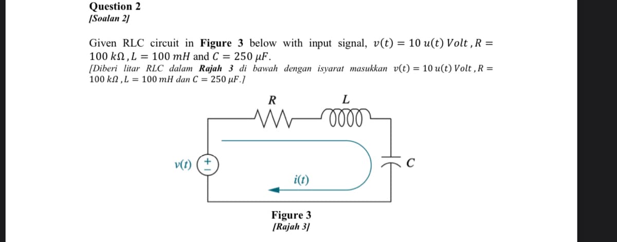 Question 2
[Soalan 2]
Given RLC circuit in Figure 3 below with input signal, v(t)
100 kN ,L = 100 mH and C = 250 µF.
[Diberi litar RLC dalam Rajah 3 di bawah dengan isyarat masukkan v(t) = 10 u(t) Volt , R =
100 kN ,L = 100 mH dan C = 250 µF.]
= 10 u(t) Volt , R =
R
L
v(t)
i(t)
Figure 3
[Rajah 3]
