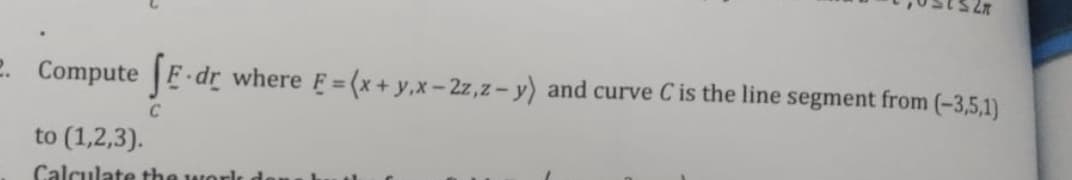 2. Compute F-dr
where E = (x+ y,x-2z,z- y) and curve Cis the line segment from (-3,5,1)
C
to (1,2,3).
Calculate the work
