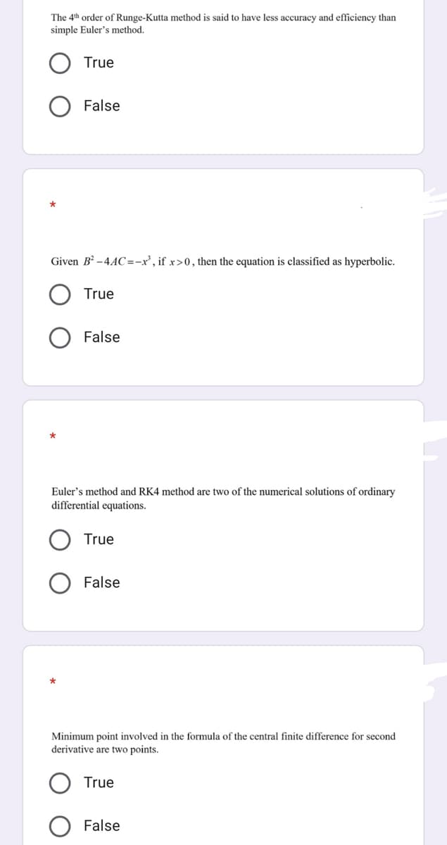 The 4th order of Runge-Kutta method is said to have less accuracy and efficiency than
simple Euler's method.
True
False
Given B² -4AC=-x', if x>0, then the equation is classified as hyperbolic.
True
False
Euler's method and RK4 method are two of the numerical solutions of ordinary
differential equations.
True
False
Minimum point involved in the formula of the central finite difference for second
derivative are two points.
True
False
о
