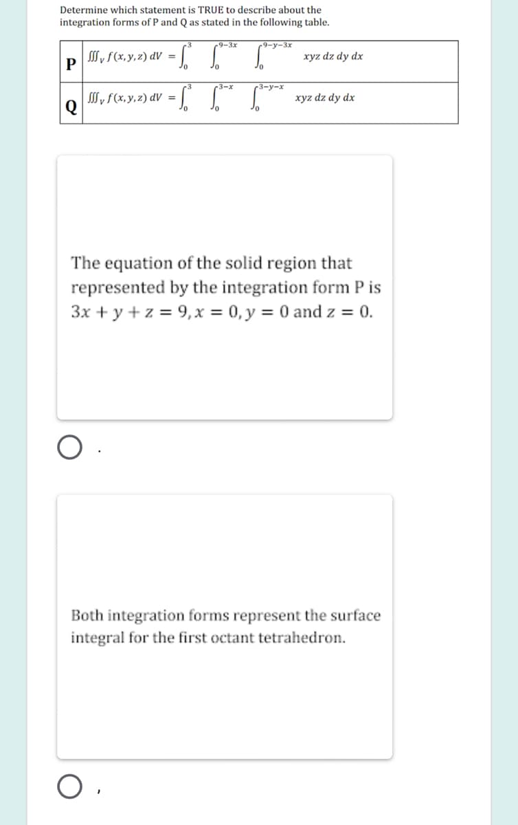 Determine which statement is TRUE to describe about the
integration forms of P and Q as stated in the following table.
-9-3x
-9-y-3x
SSS y f(x, y, z) dV =
xyz dz dy dx
P
3
3-x
-3-у-х
S, f(x, y, 2) dV = |
xyz dz dy dx
%3D
The equation of the solid region that
represented by the integration form P is
3x + y + z = 9,x = 0, y = 0 and z = 0.
Both integration forms represent the surface
integral for the first octant tetrahedron.
O ,
