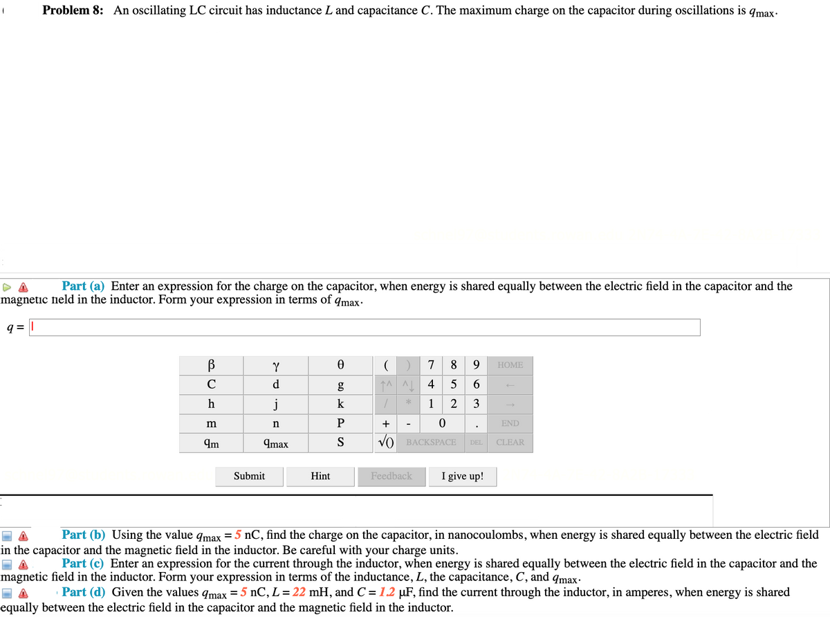 Problem 8: An oscillating LC circuit has inductance L and capacitance C. The maximum charge on the capacitor during oscillations is qmax-
Part (a) Enter an expression for the charge on the capacitor, when energy is shared equally between the electric field in the capacitor and the
magnetic field in the inductor. Form your expression in terms of qmax-
9 =
7
8
9
НOME
d
4
6.
h
j
k
1
3
P
END
-
9m
qmax
VO BACKSPACE
CLEAR
DEL
Submit
Hint
Feedback
I give up!
Part (b) Using the value qmax = 5 nC, find the charge on the capacitor, in nanocoulombs, when energy is shared equally between the electric field
in the capacitor and the magnetic field in the inductor. Be careful with your charge units.
Part (c) Enter an expression for the current through the inductor, when energy is shared equally between the electric field in the capacitor and the
magnetic field in the inductor. Form your expression in terms of the inductance, L, the capacitance, C, and
Imax:
Part (d) Given the values qmax = 5 nC, L= 22 mH, and C = 1.2 µF, find the current through the inductor, in amperes, when energy is shared
equally between the electric field in the capacitor and the magnetic field in the inductor.
2.
