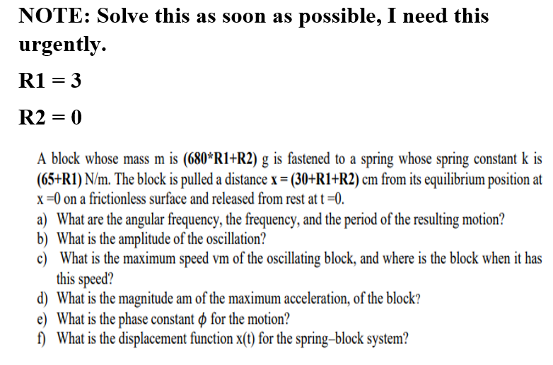 NOTE: Solve this as soon as possible, I need this
urgently.
R1 = 3
R2 = 0
A block whose mass m is (680*R1+R2) g is fastened to a spring whose spring constant k is
(65+R1) N/m. The block is pulled a distance x = (30+R1+R2) cm from its equilibrium position at
x=0 on a frictionless surface and released from rest at t =0.
a) What are the angular frequency, the frequency, and the period of the resulting motion?
b) What is the amplitude of the oscillation?
c) What is the maximum speed vm of the oscillating block, and where is the block when it has
this speed?
d) What is the magnitude am of the maximum acceleration, of the block?
e) What is the phase constant ø for the motion?
f) What is the displacement function x(t) for the spring-block system?
