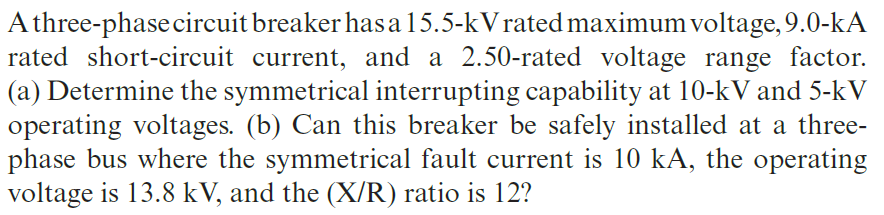 A three-phase circuit breaker has a15.5-kVrated maximum voltage, 9.0-kA
rated short-circuit current, and a 2.50-rated voltage range factor.
(a) Determine the symmetrical interrupting capability at 10-kV and 5-kV
operating voltages. (b) Can this breaker be safely installed at a three-
phase bus where the symmetrical fault current is 10 kA, the operating
voltage is 13.8 kV, and the (X/R) ratio is 12?
