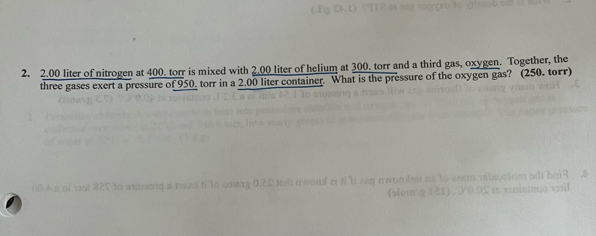 (J CAL) 1972 aug nogo to ob sil
2. 2.00 liter of nitrogen at 400. torr is mixed with 2.00 liter of helium at 300. torr and a third gas, oxygen. Together, the
three gases exert a pressure of 950. torr in a 2.00 liter container. What is the pressure of the oxygen gas? (250. torr)
woH E
00.0i 100 821 to omogozo ti lo amang 0.25 ml wond ei ti ti ang awon tir na lokasi isostomo bail
(slomig 121).00.05 to niemoo totil