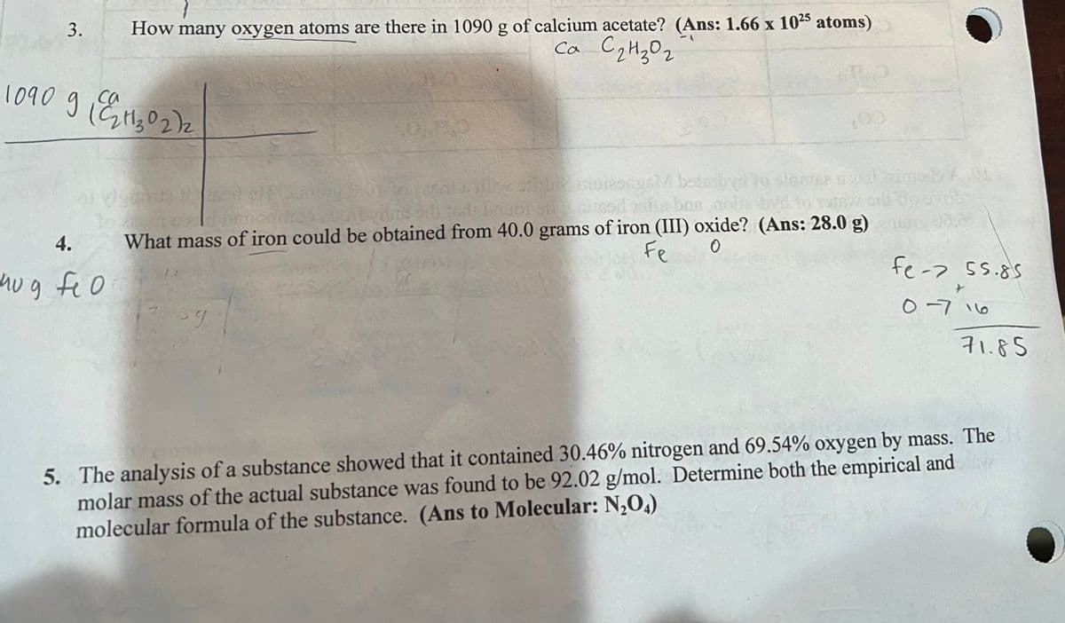 3.
1090 911302)2
са
4.
How many oxygen atoms are there in 1090 g of calcium acetate? (Ans: 1.66 x 1025 atoms)
Ca C ₂ H ₂0₂
nug fio
Abestive? mwisuga bolni
dr Brigol silmosd of bas
What mass of iron could be obtained from 40.0 grams of iron (III) oxide? (Ans: 28.0 g)
Fe
0
stamina
ور
fe-> 55.85
0-716
71.85
5. The analysis of a substance showed that it contained 30.46% nitrogen and 69.54% oxygen by mass. The
molar mass of the actual substance was found to be 92.02 g/mol. Determine both the empirical and
molecular formula of the substance. (Ans to Molecular: N₂O4)