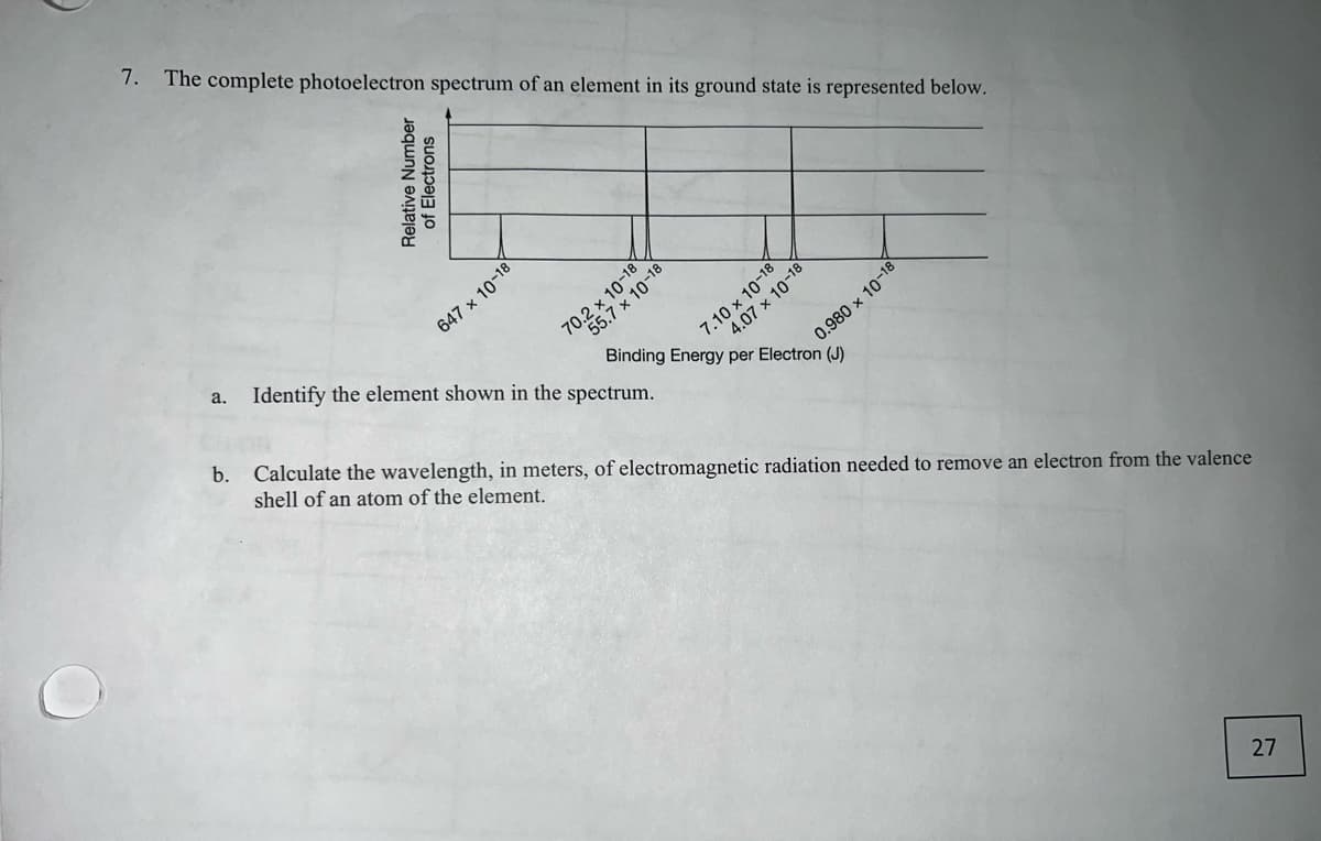 O
7. The complete photoelectron spectrum of an element in its ground state is represented below.
Relative Number
of Electrons
647 x 10-18
70.2 x 10-18
7.10 x 10-18
a. Identify the element shown in the spectrum.
4.07 x 10-18
0.980 × 10-1
Binding Energy per Electron (J)
b. Calculate the wavelength, in meters, of electromagnetic radiation needed to remove an electron from the valence
shell of an atom of the element.
27