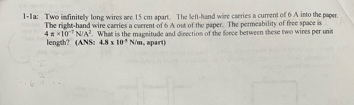 ve on ti won
1-1a: Two infinitely long wires are 15 cm apart. The left-hand wire carries a current of 6 A into the paper.
The right-hand wire carries a current of 6 A out of the paper. The permeability of free space is
4×10 7 N/A². What is the magnitude and direction of the force between these two wires
length? (ANS: 4.8 x 10-5 N/m, apart)
per
unit
izbalansinuos