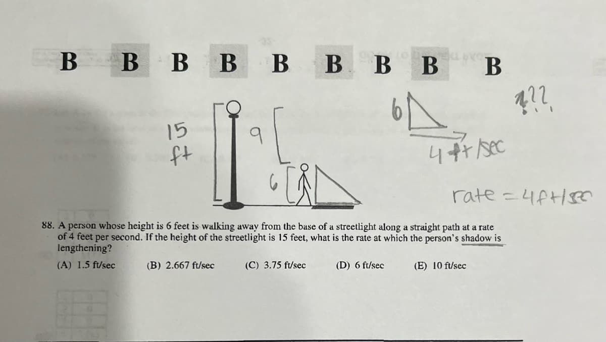 BBBBBBBB B
15
52
ft
???
4++/sec
rate=4f+sec
88. A person whose height is 6 feet is walking away from the base of a streetlight along a straight path at a rate
of 4 feet per second. If the height of the streetlight is 15 feet, what is the rate at which the person's shadow is
lengthening?
(A) 1.5 ft/sec
(B) 2.667 ft/sec
(C) 3.75 ft/sec
(D) 6 ft/sec
(E) 10 ft/sec