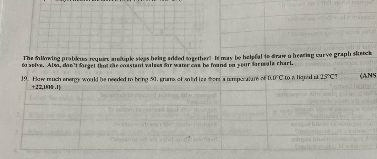 benszool on IMI w tamise
Troond one HMI adw memast
Tomusnogmas anillod ar aised W
wikishmal gnilom od zi 18rW
The following problems require multiple steps being added together! It may be helpful to draw a heating curve graph sketch
to solve. Also, don't forget that the constant values for water can be found on your formula chart. en inseamonafnangee doinw
19. How much energy would be needed to bring 50. grams of solid ice from a temperature of 0.0°C to a liquid at 25°C?
+22,000 J)
ner bijoni>
(ANS:
nomg
to mortom to robar sepong diw trompe
met diw soale gaiola: 2i terly
to nortom lo mabasil tesol ritiv inongo2
frostom
Theodesy od 10 TMI Stow Jongo2
shiups bloow aloampe doin
Tuales or 1Aome 11
spor blow (allasangsa doul
Soteloping of Heslom-H
sniper bluow (2)mengue doid
Clasgone sit ontMI 7 insmage2