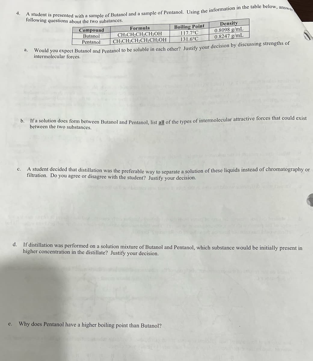 4.
A student is presented with a sample of Butanol and a sample of Pentanol. Using the information in the table below, answer
following questions about the two substances.
a.
Compound
Butanol
Pentanol
Formula
CH3CH₂CH₂CH₂OH
CH3CH₂CH₂CH₂CH₂OH
Boiling Point
117.7°C
Density
0.8098 g/mL
0.8247 g/mL
131.6°C
Would you expect Butanol and Pentanol to be soluble in each other? Justify your decision by discussing strengths of
forces.
b.
If a solution does form between Butanol and Pentanol, list all of the types of intermolecular attractive forces that could exist
between the two substances.
C.
A student decided that distillation was the preferable way to separate a solution of these liquids instead of chromatography or
filtration. Do you agree or disagree with the student? Justify your decision.
d. If distillation was performed on a solution mixture of Butanol and Pentanol, which substance would be initially present in
higher concentration in the distillate? Justify your decision.
e. Why does Pentanol have a higher boiling point than Butanol?