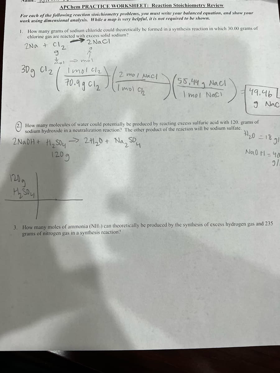 APChem PRACTICE WORKSHEET: Reaction Stoichiometry Review
For each of the following reaction stoichiometry problems, you must write your balanced equation, and show your
work using dimensional analysis. While a map is very helpful, it is not required to be shown.
1. How many grams of sodium chloride could theoretically be formed in a synthesis reaction in which 30.00 grams of
chlorine gas are reacted with excess solid sodium?
2 NaCl
2Na+ Cl₂
g
✓
mol
30g 01₂
→mol
Imol c/₂
70.9901₂
+(²
120g
the Sou
2 mol Nac
mol ch
SD.
2NaOH + H₂SO4 → 2H1₂0+ Na₂S
120g
- (55
720 18 gi
How many molecules of water could potentially be produced by reacting excess sulfuric acid with 120. grams of
sodium hydroxide in a neutralization reaction? The other product of the reaction will be sodium sulfate.
4
58,44 Nacl
I mol Naci
49.46 L
Nac
Nad H=40
ง/
3. How many moles of ammonia (NH3) can theoretically be produced by the synthesis of excess hydrogen gas and 235
grams of nitrogen gas in a synthesis reaction?