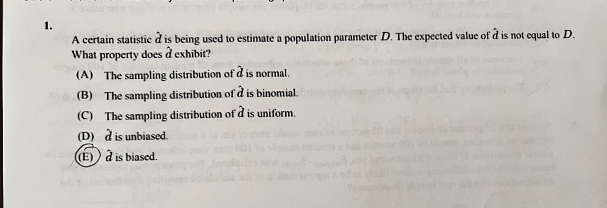 1.
d
A certain statistic d is being used to estimate a population parameter D. The expected value of d is not equal to D.
What property does d exhibit?
athura
(A) The sampling distribution of d is normal.
(B) The sampling distribution of d is binomial.
(C) The sampling distribution of d is uniform.
(D) à is unbiased.
(E)
à is biased.