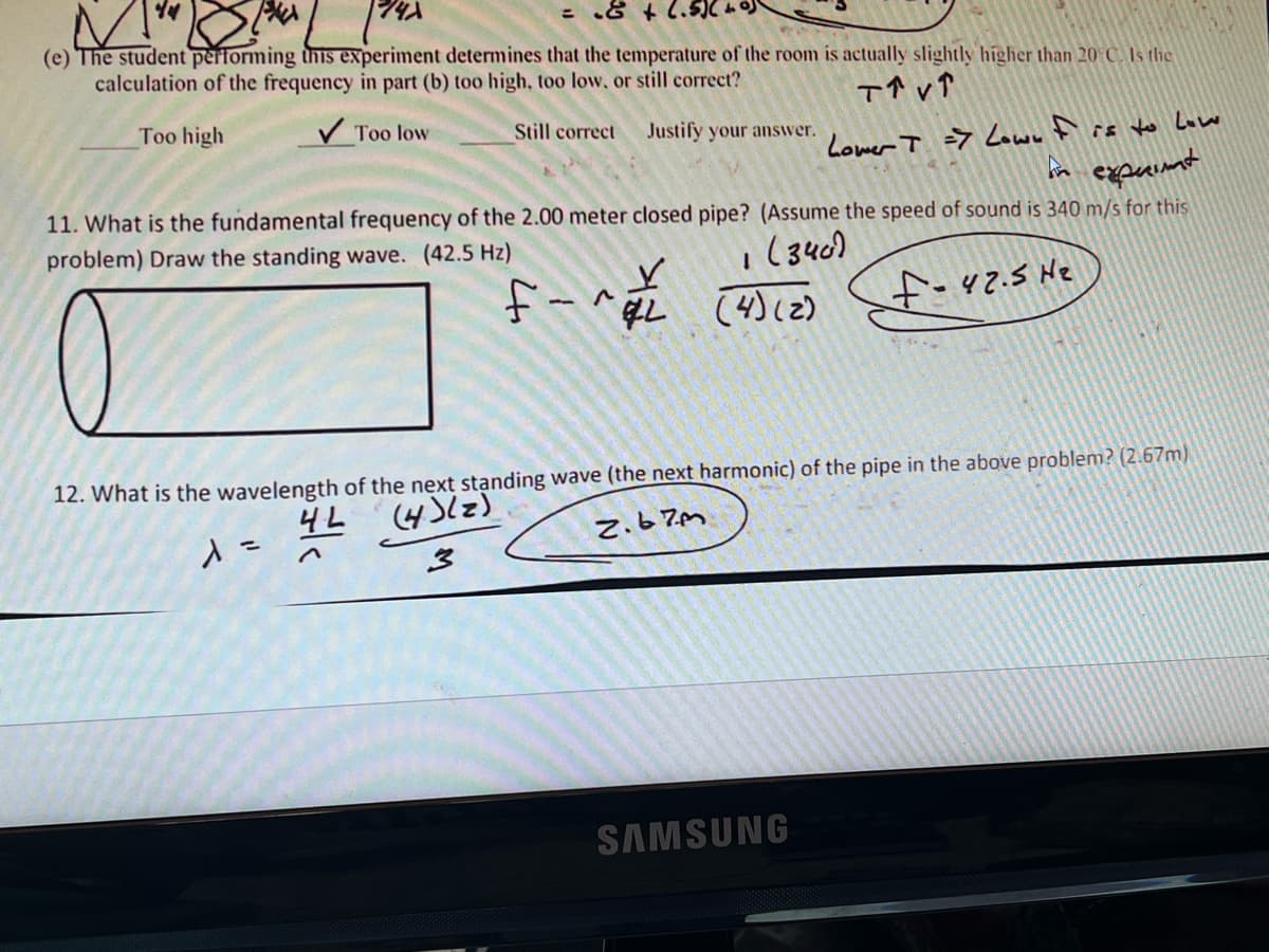 = .& + 2.5)
(e) The student performing this experiment determines that the temperature of the room is actually slightly higher than 20 C. Is the
calculation of the frequency in part (b) too high, too low, or still correct?
T↑ VT
Too high
✓Too low
Still correct Justify your answer.
Lower T => Lown I is to Low
In exprimt
11. What is the fundamental frequency of the 2.00 meter closed pipe? (Assume the speed of sound is 340 m/s for this
problem) Draw the standing wave. (42.5 Hz)
(340)
f-^
f=42.5 H₂
1
(4) (2)
12. What is the wavelength of the next standing wave (the next harmonic) of the pipe in the above problem? (2.67m)
(4)(z)
4L
λ =
2.67m
3
SAMSUNG