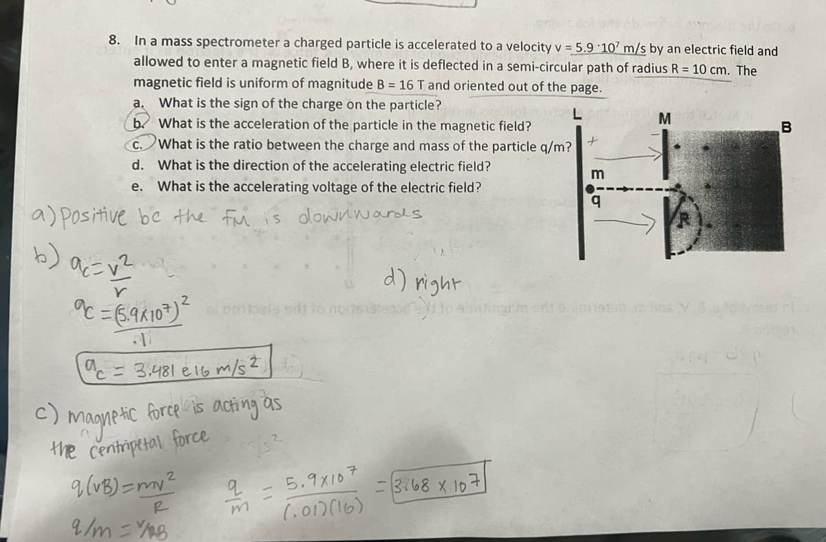 8.
In a mass spectrometer a charged particle is accelerated to a velocity v = 5.9 107 m/s by an electric field and
allowed to enter a magnetic field B, where it is deflected in a semi-circular path of radius R = 10 cm. The
magnetic field is uniform of magnitude B = 16 T and oriented out of the page.
a. What is the sign of the charge on the particle?
b. What is the acceleration of the particle in the magnetic field?
What is the ratio between the charge and mass of the particle q/m?
d. What is the direction of the accelerating electric field?
e.
What is the accelerating voltage of the electric field?
a) positive be the fu is downwards
b) a₁ = √²
Y
c=(5.9x107) lomaly sit to
a
c = 3.481 e 16 m/s ²
c)
magnetic force is acting as
the centripetal force
33/3²
q (VB) = my ²
9/m=YB
q
5.9x107
(.01)(16)
d) right
cyno
=3.68 x 107
m
q
M
Fra sri 9 m19156 ns VS
B
pisos