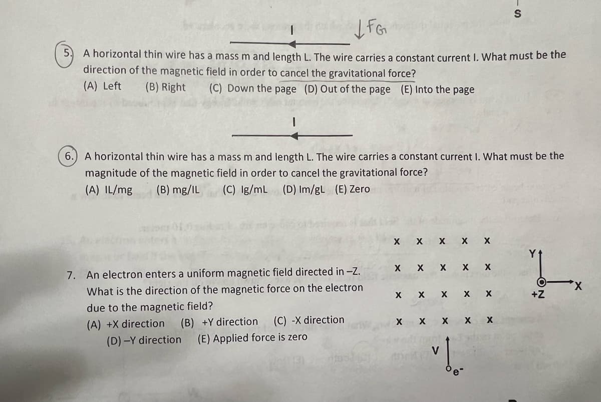 FG
A horizontal thin wire has a mass m and length L. The wire carries a constant current I. What must be the
direction of the magnetic field in order to cancel the gravitational force?
(A) Left (B) Right (C) Down the page (D) Out of the page (E) Into the page
6.
A horizontal thin wire has a mass m and length L. The wire carries a constant current I. What must be the
magnitude of the magnetic field in order to cancel the gravitational force?
(A) IL/mg (B) mg/IL (C) Ig/mL (D) Im/gL (E) Zero
7. An electron enters a uniform magnetic field directed in -Z.
What is the direction of the magnetic force on the electron
due to the magnetic field?
(A) +X direction (B) +Y direction (C) -X direction
(D)-Y direction (E) Applied force is zero
X
X
X X X X
X X
X X X
X
X X
X X X X
X
V
"!..
S
X
Y
+Z
X