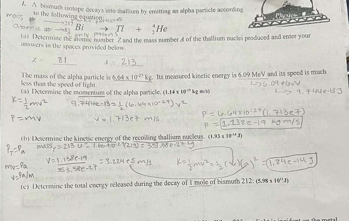 1. A bismuth isotope decays into thallium by emitting an alpha particle according
to the following equation: +
217
mass
Atomic #83 only protons.
Bi → TI + He
(a) Determine the atomic number Z and the mass number A of the thallium nuclei produced and enter your
answers in the spaces provided below.
Z = 81
A
213
The mass of the alpha particle is 6.64 x 10-27 kg. Its measured kinetic energy is 6.09 MeV and its speed is much
less than the speed of light.
46.09 ebev
9.744e-13 J
(a) Determine the momentum of the alpha particle. (1.14 x 10-¹9 kg m/s)
K=//mv²
9.744e-13-1 (6.64x10-27)√²
P=mv
v=1.713e7 m/s.
articles
(b) Determine the kinetic energy of the recoiling thallium nucleus. (1.93 x 10-¹4J)
LSS == 213 0 = 1.66 X10-27 (213) = 353,58e-27 kg
P--Pa
mass
V=1.1386-199s from
353.58e-27
my-la
0
PILYS
dicas
K = 1/2mv ² ====₂(
-1.84е-145
ST
(c) Determine the total energy released during the decay of 1 mole of bismuth 212: (5.98 x 10¹¹J)
v=Pa/m
P=6164x10-27 (1.713e7)
P =1.138e-19 kgm/s/
=3.224 15m/s
dont on the metal