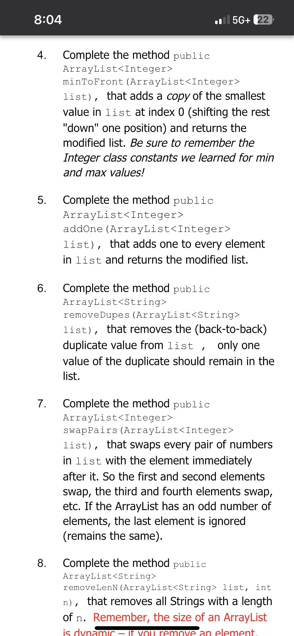 8:04
4. Complete the method public
ArrayList<Integer>
5.
6.
7.
minToFront (ArrayList<Integer>
list), that adds a copy of the smallest
value in list at index 0 (shifting the rest
"down" one position) and returns the
modified list. Be sure to remember the
Integer class constants we learned for min
and max values!
Complete the method public
ArrayList<Integer>
5G+ 22
addOne (ArrayList<Integer>
list), that adds one to every element
in list and returns the modified list.
Complete the method public
ArrayList<String>
remove Dupes (ArrayList<String>
list), that removes the (back-to-back)
duplicate value from list, only one
value of the duplicate should remain in the
list.
Complete the method public
ArrayList<Integer>
swapPairs (ArrayList<Integer>
list), that swaps every pair of numbers
in list with the element immediately
after it. So the first and second elements
swap, the third and fourth elements swap,
etc. If the ArrayList has an odd number of
elements, the last element is ignored
(remains the same).
8. Complete the method public
ArrayList<String>
removeLenN (ArrayList<String> list, int
n), that removes all Strings with a length
of n. Remember, the size of an ArrayList
is dynamic – if you remove an element.