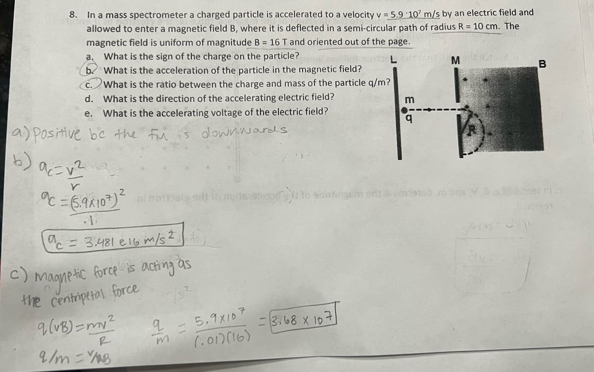 8.
In a mass spectrometer a charged particle is accelerated to a velocity v = 5.9 107 m/s by an electric field and
allowed to enter a magnetic field B, where it is deflected in a semi-circular path of radius R = 10 cm. The
magnetic field is uniform of magnitude B = 16 T and oriented out of the page.
a. What is the sign of the charge on the particle?
ai evollot moovi List
b. What is the acceleration of the particle in the magnetic field?
C. What is the ratio between the charge and mass of the particle q/m?
What is the direction of the accelerating electric field?
d.
e.
What is the accelerating voltage of the electric field?
a) positive be the fu is downwards
(b) a=v²
Y
c = 3.481 e 16 m/s²,
c)
:) magnetic force is acting as
the centripetal force
q (VB)=my²
2
c = (5.9x107)² ni nobels silt to nor step to shatingem od 92m1915) ins
R
9/m = Y/AB
q
m
5.9x107
(.01)(16)
-3.68 x 10
m
7
M
ava
dup