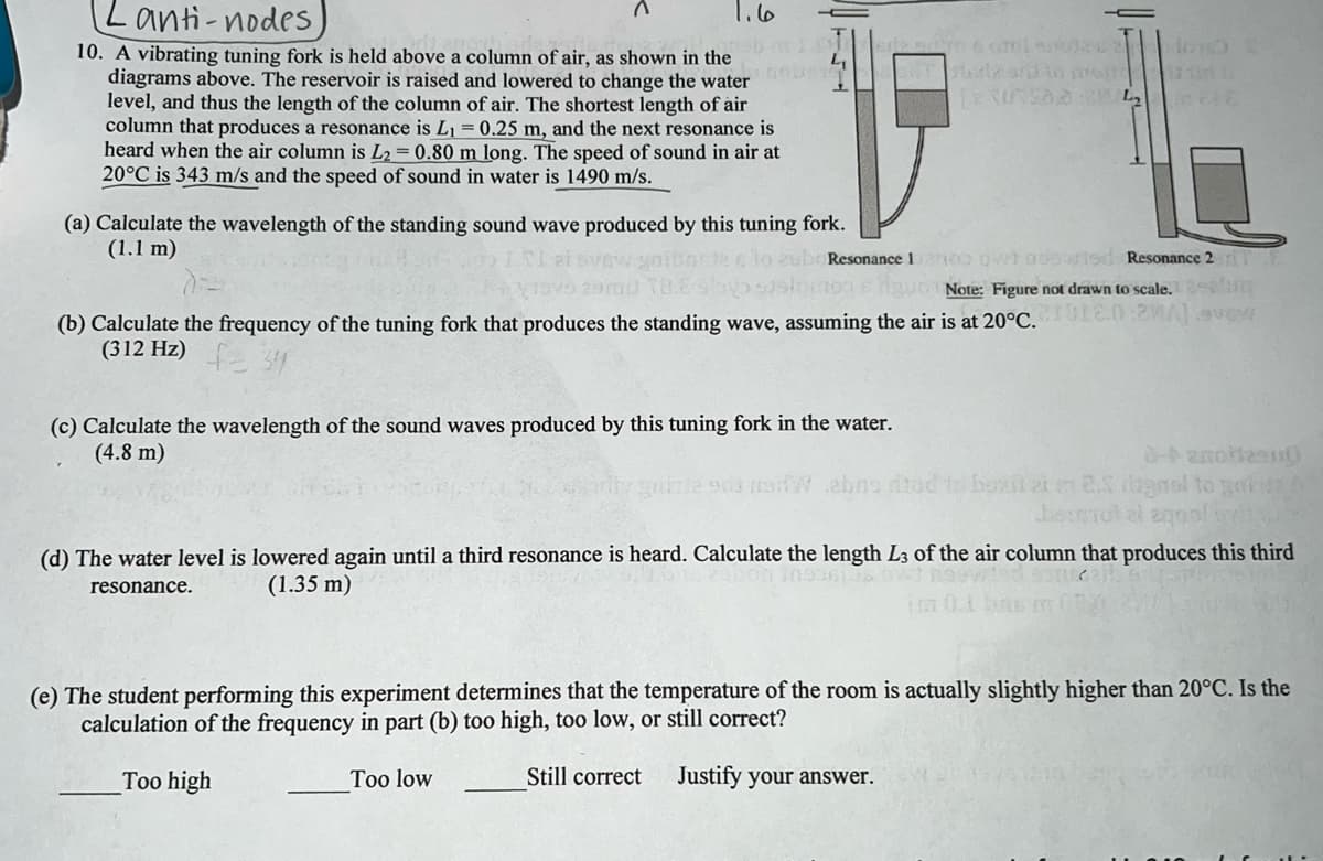Lanti-nodes)
10. A vibrating tuning fork is held above a column of air, as shown in the
diagrams above. The reservoir is raised and lowered to change the water o
level, and thus the length of the column of air. The shortest length of air
column that produces a resonance is L₁ = 0.25 m, and the next resonance is
heard when the air column is L2=0.80 m long. The speed of sound in air at
20°C is 343 m/s and the speed of sound in water is 1490 m/s.
ما را
4₁
(a) Calculate the wavelength of the standing sound wave produced by this tuning fork.
(1.1 m)
Resonance 1200 over nusuried Resonance 2 TE
tons guon Note: Figure not drawn to scale.
(b) Calculate the frequency of the tuning fork that produces the standing wave, assuming the air is at 20°C.1.02MA) avev
(312 Hz)
(c) Calculate the wavelength of the sound waves produced by this tuning fork in the water.
(4.8 m)
sami rol oy
Hurle and to proti
LERUSALE
W abas di
8-banortzen
to box 2 m 2.5 bgnal to gai
Derull moon
(d) The water level is lowered again until a third resonance is heard. Calculate the length L3 of the air column that produces this third
(30936106 bwt neuwied s
(1.35 m)
resonance.
(e) The student performing this experiment determines that the temperature of the room is actually slightly higher than 20°C. Is the
calculation of the frequency in part (b) too high, too low, or still correct?
Too high
Too low
Still correct Justify your answer.