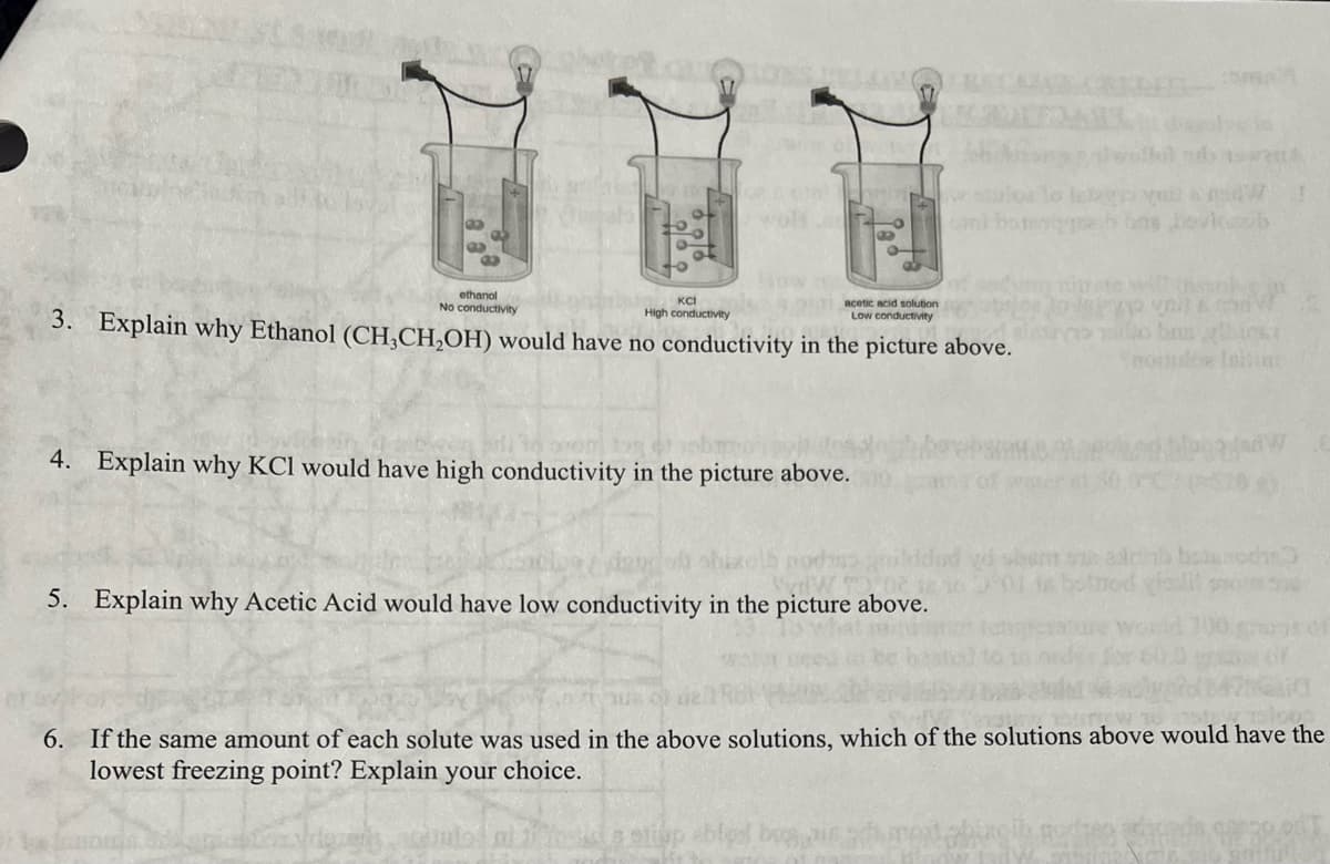 ethanol
No conductivity
KCI
High conductivity
3. Explain why Ethanol (CH₂CH₂OH) would have no conductivity in the picture above.
Chin
4. Explain why KCI would have high conductivity in the picture above.
acetic acid solution
Low conductivity
5. Explain why Acetic Acid would have low conductivity in the picture above.
etiap blog
rena
otrod destil
Garib
van
lo bas ylbic64
nortube Initiat
Jadw
50
v ploos
6. If the same amount of each solute was used in the above solutions, which of the solutions above would have the
lowest freezing point? Explain your choice.