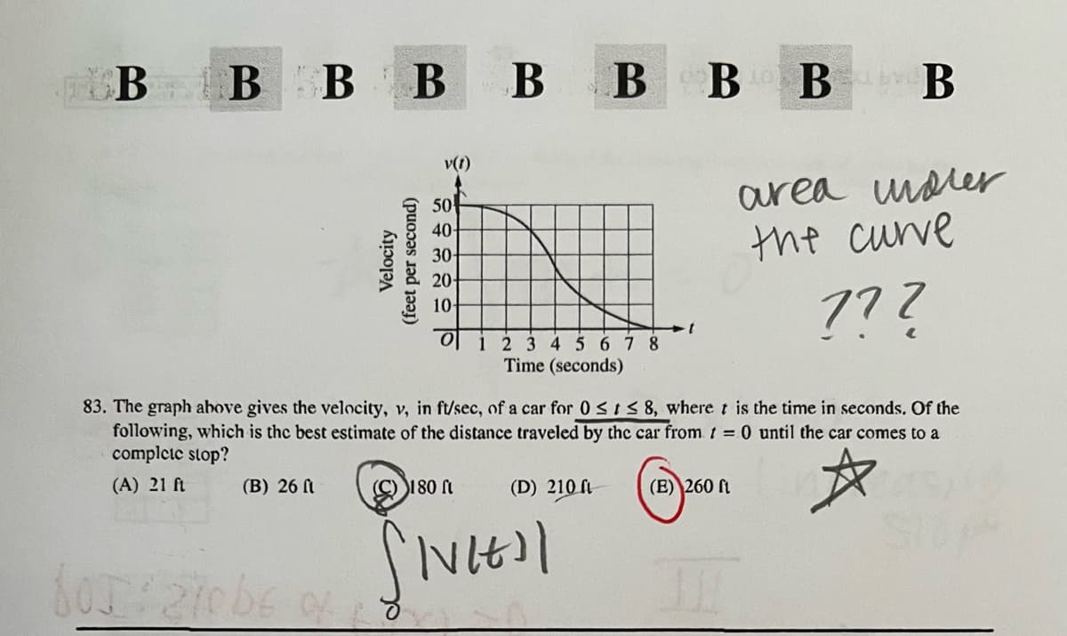 BBBBBBBBB
Velocity
(feet per second)
50
v(t)
40-
30-
20-
10-
-1
area under
the curve
772
0 1 2 3 4 5 6 7 8
Time (seconds)
83. The graph above gives the velocity, v, in ft/sec, of a car for 0≤t≤ 8, where t is the time in seconds. Of the
following, which is the best estimate of the distance traveled by the car from t = 0 until the car comes to a
complete stop?
(A) 21 ft
(B) 26 ft
(C) 180 ft
(D) 210 a
(E) 260 ft
☆
SIVIE
60: 210 be of 18