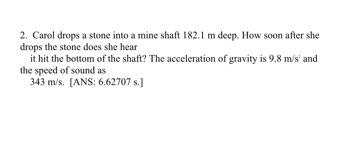 2. Carol drops a stone into a mine shaft 182.1 m deep. How soon after she
drops the stone does she hear
it hit the bottom of the shaft? The acceleration of gravity is 9.8 m/s² and
the speed of sound as
343 m/s. [ANS: 6.62707 s.]