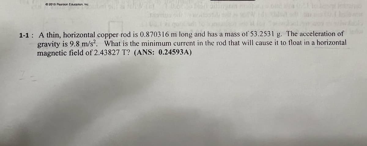 2015 Pearson Education, Inc.
G
1-1 A thin, horizontal copper rod is 0.870316 m long and has a mass of 53.2531 g. The acceleration of
gravity is 9.8 m/s². What is the minimum current in the rod that will cause it to float in a horizontal
magnetic field of 2.43827 T? (ANS: 0.24593A)