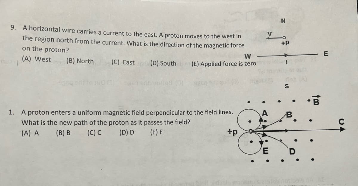 9. A horizontal wire carries a current to the east. A proton moves to the west in
the region north from the current. What is the direction of the magnetic force
on the proton?
(A) West (B) North
(C) East
(D) South
so/108 (0)
W
(E) Applied force is zero
1. A proton enters a uniform magnetic field perpendicular to the field lines.
What is the new path of the proton as it passes the field?
(A) A
(B) B
(C) C
(D) D
(E) E
+p
AE.
N
+P
S
B
E
UA