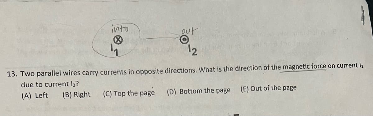 into
out
O
12
4
13. Two parallel wires carry currents in opposite directions. What is the direction of the magnetic force on current l₁
due to current l2?
(A) Left (B) Right
(E) Out of the page
(C) Top the page
(D) Bottom the page