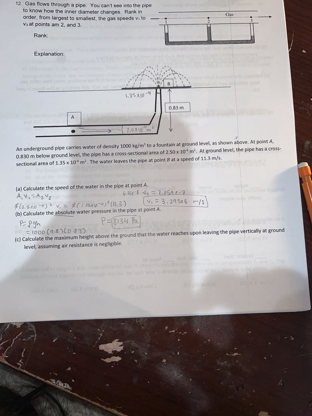 12. Gas flows through a pipe. You can't see into the pipe
to know how the inner diameter changes. Rank in
order, from largest to smallest, the gas speeds v₁ to
V3 at points am 2, and 3.
Rank:
voy
Explanation:
s herito gnirby
er of anim
A
TALASNE
P= pgh
1.35X10-4
16/0
(a) Calculate the speed of the water in the pipe at point A.
A₁ V₁ = A ₂ V ₂
-
(8) A and L
2,5X10 m
14
2
#
2
F(2.5x10-4) ² v₁ = (1.35x10-4)² (11.3)
(b) Calculate the absolute water pressure in the pipe at point A.
P=18134 Pa
B
PUTE
6.25e-8 V₁ = 2.059 e-7
0.83 m
y biu
.00 (dupa
v₁ = 3.29508 m/s
***high
An underground pipe carries water of density 1000 kg/m³ to a fountain at ground level, as shown above. At point A,
0.830 m below ground level, the pipe has a cross-sectional area of 2.50 x 104 m². At ground level, the pipe has a cross-
sectional area of 1.35 x 104 m². The water leaves the pipe at point B at a speed of 11.3 m/s.
05/
(C) (/A and L
time is dire
2
******
Asb 225.
Gas
*******
MEN
in a closep
= 1000 (9.8) (0.83)
(c) Calculate the maximum height above the ground that the water reaches upon leaving the pipe vertically at ground
level, assuming air resistance is negligible. (Ca
(D) P/3 and V
Schole) (C)
3
om weh Jab ed: no (n)
30 VEN
1978
the centaines depends
199206 10 by viijzul
nedi 1916 10
voirs of temperatures T, and To The
onal to nowens huby viidzul
(E)√4 and L