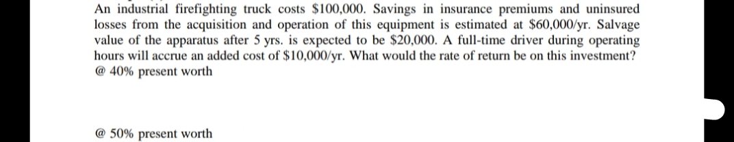 An industrial firefighting truck costs $100,000. Savings in insurance premiums and uninsured
losses from the acquisition and operation of this equipment is estimated at $60,000/yr. Salvage
value of the apparatus after 5 yrs. is expected to be $20,000. A full-time driver during operating
hours will accrue an added cost of $10,000/yr. What would the rate of return be on this investment?
@ 40% present worth
@ 50% present worth
