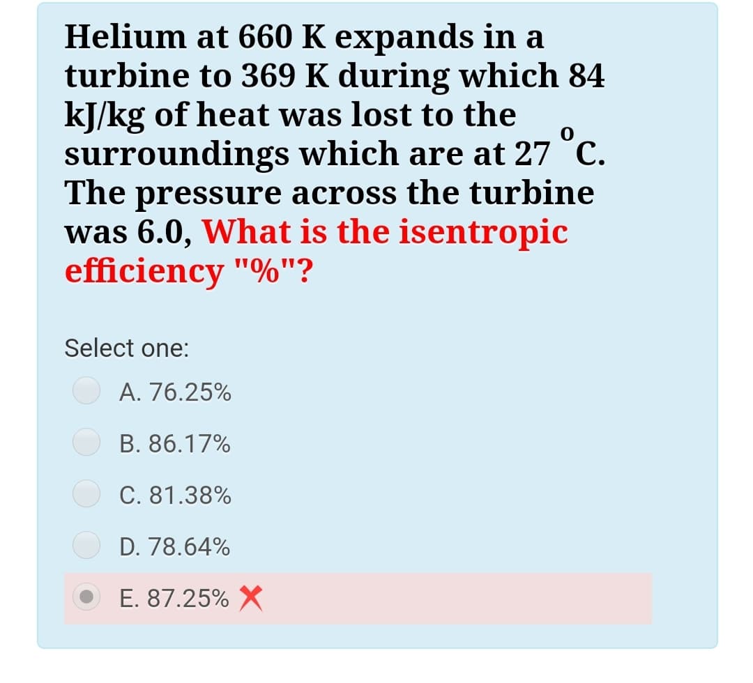 Helium at 660 K expands in a
turbine to 369 K during which 84
kJ/kg of heat was lost to the
surroundings which are at 27 °C.
The
pressure across the turbine
was 6.0, What is the isentropic
efficiency "%"?
Select one:
A. 76.25%
B. 86.17%
C. 81.38%
D. 78.64%
E. 87.25% X
