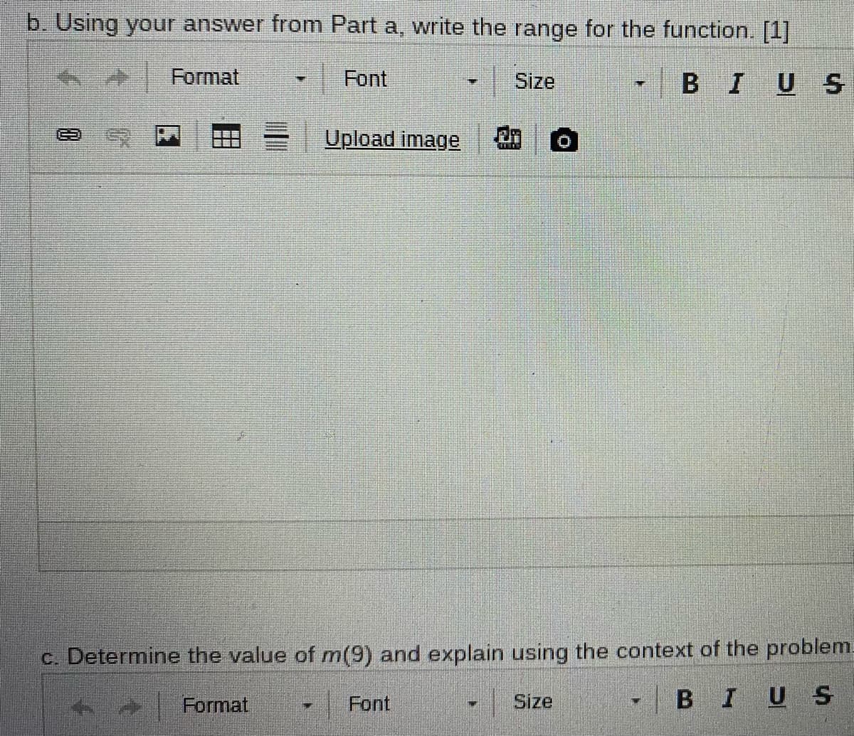 b. Using your answer from Part a, write the range for the function. [1]
Format
Font
Size
BIUS
Upload image
c. Determine the value of m(9) and explain using the context of the problem.
Format
Font
Size
- BIUS
