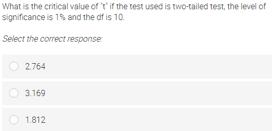 What is the critical value of "t" if the test used is two-tailed test, the level of
significance is 1% and the df is 10.
Select the correct response:
2.764
3.169
1.812