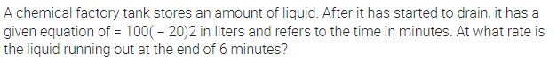 A chemical factory tank stores an amount of liquid. After it has started to drain, it has a
given equation of = 100( – 20)2 in liters and refers to the time in minutes. At what rate is
the liquid running out at the end of 6 minutes?
