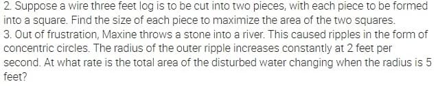 2. Suppose a wire three feet log is to be cut into two pieces, with each piece to be formed
into a square. Find the size of each piece to maximize the area of the two squares.
3. Out of frustration, Maxine throws a stone into a river. This caused ripples in the form of
concentric circles. The radius of the outer ripple increases constantly at 2 feet per
second. At what rate is the total area of the disturbed water changing when the radius is 5
feet?
