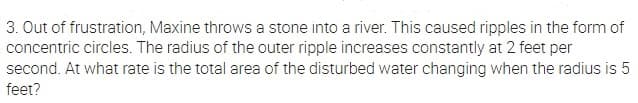 3. Out of frustration, Maxine throws a stone into a river. This caused ripples in the form of
concentric circles. The radius of the outer ripple increases constantly at 2 feet per
second. At what rate is the total area of the disturbed water changing when the radius is 5
feet?
