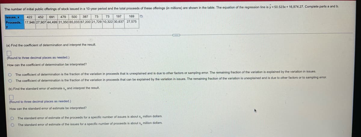 The number of initial public offerings of stock issued in a 10-year period and the total proceeds of these offerings (in millions) are shown in the table. The equation of the regression line is y = 50.523x + 16,974.27. Complete parts a and b
Issues, x
422
452
691
479
500
397
73
73
197
169
Proceeds,
17,946 27,907 44,499 31,350 65,033 67,200 21,729 10,322 30,637 27,575
(a) Find the coefficient of determination and interpret the resut.
(Round to three decimal places as needed.)
How can the coefficient of determination be interpreted?
O The coefficient of determination is the fraction of the variation in proceeds that is unexplained and is due to other factors or sampling error. The remaining fraction of the variation is explained by the variation in issues.
O The coefficient of determination is the fraction of the variation in proceeds that can be explained by the variation in issues. The remaining fraction of the variation is unexplained and is due to other factors or to sampling error.
(b) Find the standard error
estimate s, and interpret the result.
(Round
three decimal places as needed.)
How can the standard error of estimate be interpreted?
The standard error of estimate of the proceeds for a specific number of issues is about s, million dollars.
The standard error of estimate of the issues for a specific number of proceeds is about s, million dollars.
