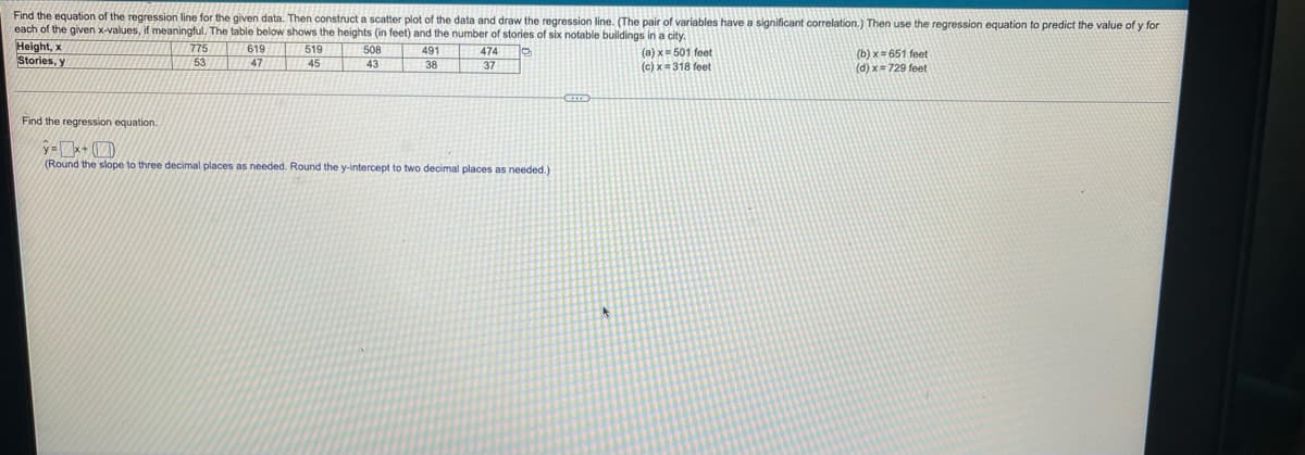 Find the equation of the regression line for the given data. Then construct a scatter plot of the data and draw the regression line. (The pair of variables have a significant correlation.) Then use the regression equation to predict the value of y for
each of the given x-values, if meaningful. The table below shows the heights (in feet) and the number of stories of six notable buildings in a city.
Height, x
Stories, y
775
619
519
508
(a) x= 501 feet
(c) x=318 feet
491
474
(b) x = 651 feet
(d) x= 729 feet
53
47
45
43
38
37
Find the regression equation.
(Round the slope to three decimal places as needed. Round the y-intercept to two decimal places as needed.)
