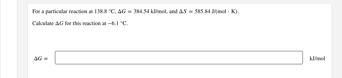 For a particular reaction at 138.8 °C, AG = 384.54 kJ/mol, and AS = 585.84 J/(mol · K).
Calculate AG for this reaction at -6.1 °C.
AG =
kJ/mol
