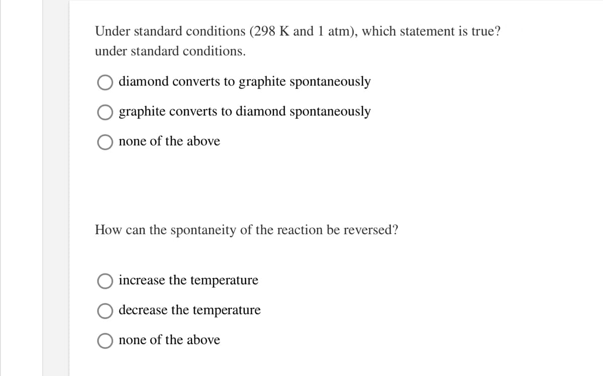 Under standard conditions (298 K and 1 atm), which statement is true?
under standard conditions.
diamond converts to graphite spontaneously
graphite converts to diamond spontaneously
none of the above
How can the spontaneity of the reaction be reversed?
increase the temperature
decrease the temperature
none of the above
