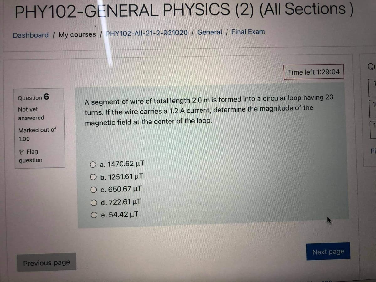 PHY102-GENERAL PHYSICS (2) (All Sections)
Dashboard / My courses / PHY102-All-21-2-921020 / General / Final Exam
Qu
Time left 1:29:04
1
A segment of wire of total length 2.0 m is formed into a circular loop having 23
turns. If the wire carries a 1.2 A current, determine the magnitude of the
Question 6
10
Not yet
answered
magnetic field at the center of the loop.
1
Marked out of
1.00
P Flag
Fi
question
O a. 1470.62 µT
O b. 1251.61 µT
O c. 650.67 µT
O d. 722.61 uT
O e. 54.42 µT
Next page
Previous page
