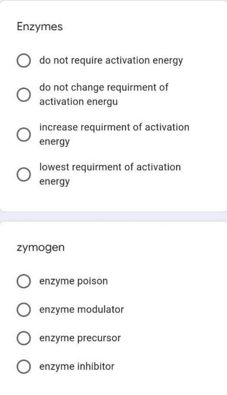 Enzymes
do not require activation energy
do not change requirment of
activation energu
increase requirment of activation
energy
lowest requirment of activation
energy
zymogen
enzyme poison
enzyme modulator
enzyme precursor
enzyme inhibitor

